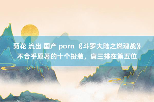 菊花 流出 国产 porn 《斗罗大陆之燃魂战》不合乎原著的十个扮装，唐三排在第五位