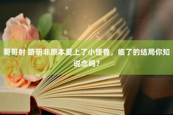 哥哥射 路明非原本爱上了小怪兽，临了的结局你知说念吗？