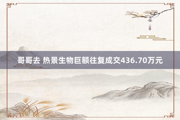 哥哥去 热景生物巨额往复成交436.70万元