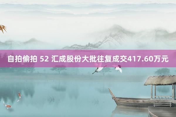 自拍偷拍 52 汇成股份大批往复成交417.60万元