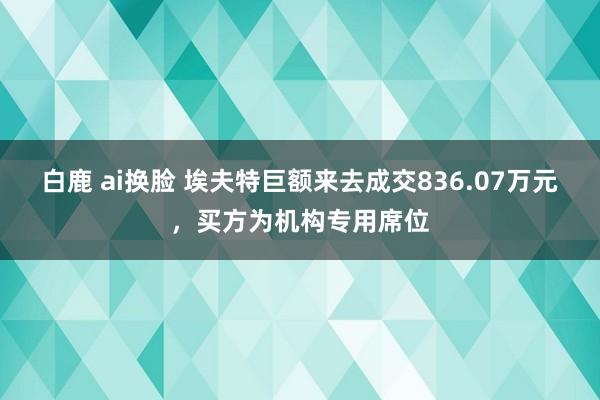 白鹿 ai换脸 埃夫特巨额来去成交836.07万元，买方为机构专用席位