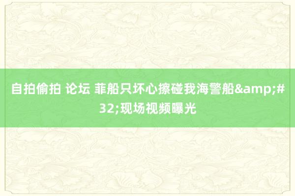 自拍偷拍 论坛 菲船只坏心擦碰我海警船&#32;现场视频曝光