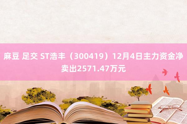 麻豆 足交 ST浩丰（300419）12月4日主力资金净卖出2571.47万元