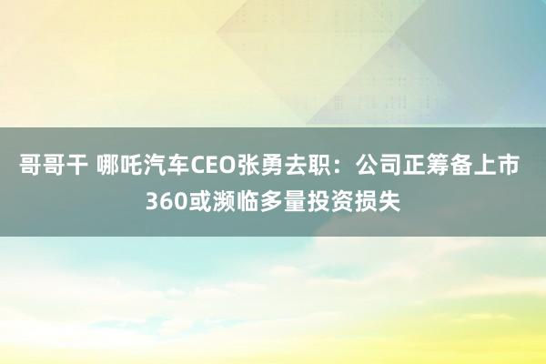 哥哥干 哪吒汽车CEO张勇去职：公司正筹备上市 360或濒临多量投资损失