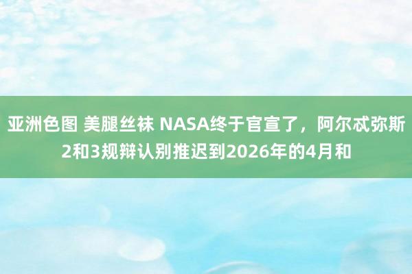 亚洲色图 美腿丝袜 NASA终于官宣了，阿尔忒弥斯2和3规辩认别推迟到2026年的4月和