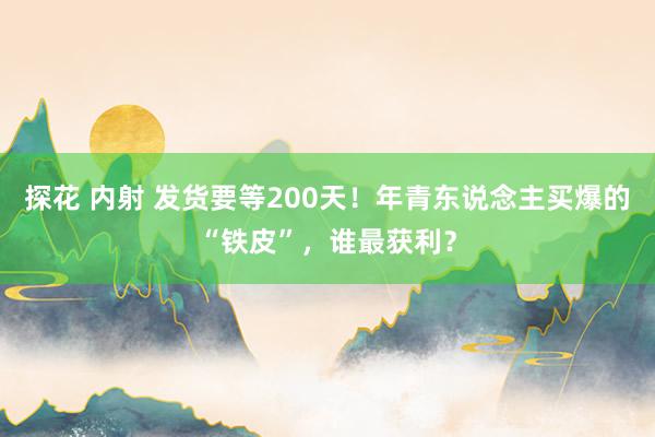 探花 内射 发货要等200天！年青东说念主买爆的“铁皮”，谁最获利？