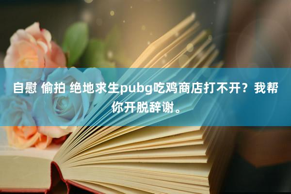 自慰 偷拍 绝地求生pubg吃鸡商店打不开？我帮你开脱辞谢。