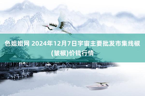 色姐姐网 2024年12月7日宇宙主要批发市集线椒(皱椒)价钱行情