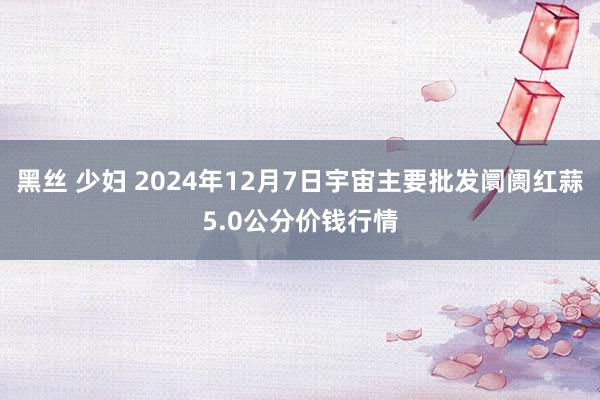 黑丝 少妇 2024年12月7日宇宙主要批发阛阓红蒜5.0公分价钱行情