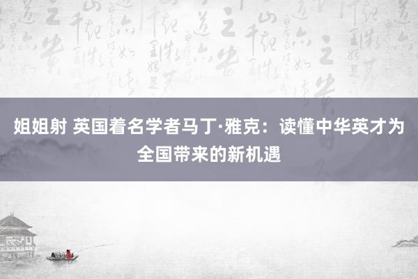 姐姐射 英国着名学者马丁·雅克：读懂中华英才为全国带来的新机遇