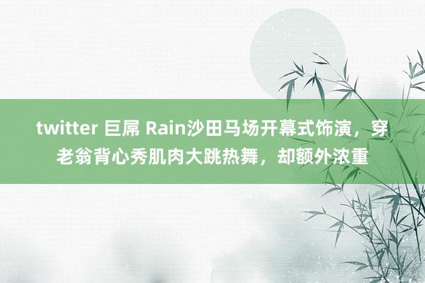 twitter 巨屌 Rain沙田马场开幕式饰演，穿老翁背心秀肌肉大跳热舞，却额外浓重