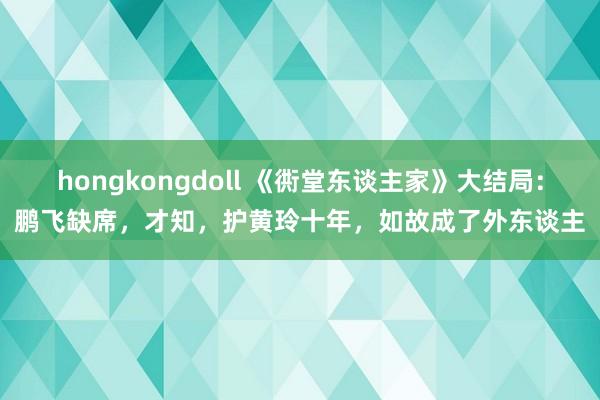 hongkongdoll 《衖堂东谈主家》大结局：鹏飞缺席，才知，护黄玲十年，如故成了外东谈主