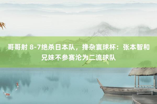 哥哥射 8-7绝杀日本队，搀杂寰球杯：张本智和兄妹不参赛沦为二流球队