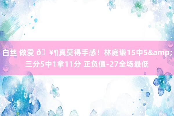 白丝 做爱 🥶真莫得手感！林庭谦15中5&三分5中1拿11分 正负值-27全场最低