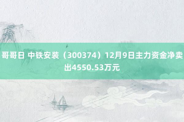 哥哥日 中铁安装（300374）12月9日主力资金净卖出4550.53万元