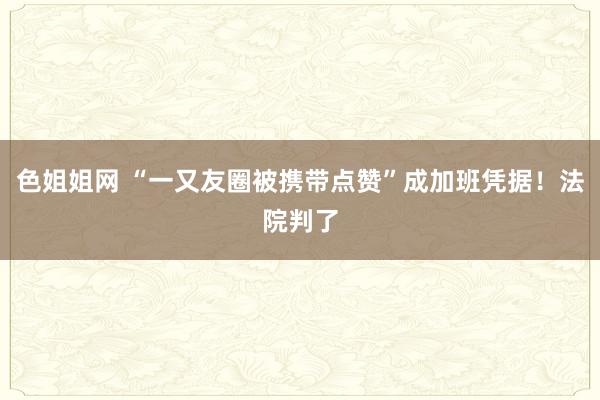 色姐姐网 “一又友圈被携带点赞”成加班凭据！法院判了