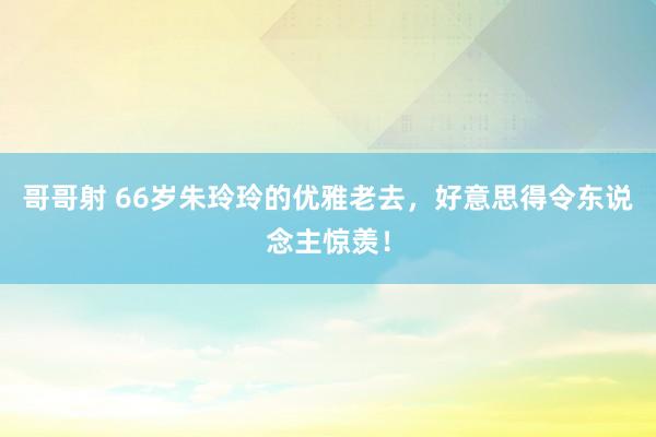 哥哥射 66岁朱玲玲的优雅老去，好意思得令东说念主惊羡！