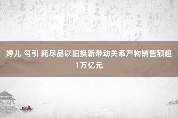 婷儿 勾引 耗尽品以旧换新带动关系产物销售额超1万亿元