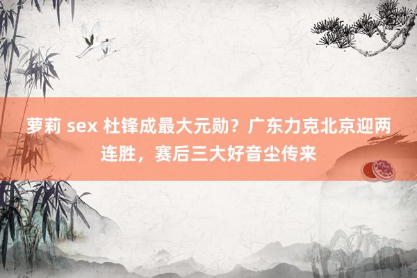 萝莉 sex 杜锋成最大元勋？广东力克北京迎两连胜，赛后三大好音尘传来