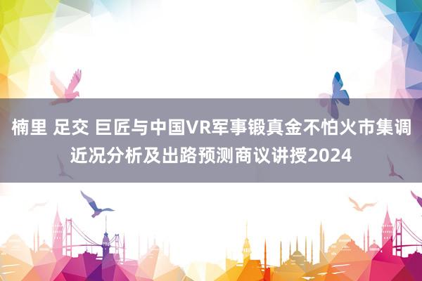 楠里 足交 巨匠与中国VR军事锻真金不怕火市集调近况分析及出路预测商议讲授2024