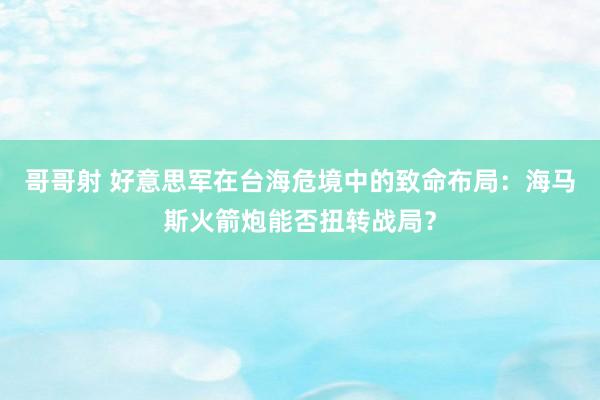 哥哥射 好意思军在台海危境中的致命布局：海马斯火箭炮能否扭转战局？