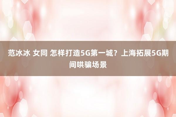 范冰冰 女同 怎样打造5G第一城？上海拓展5G期间哄骗场景