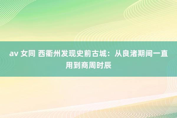 av 女同 西衢州发现史前古城：从良渚期间一直用到商周时辰