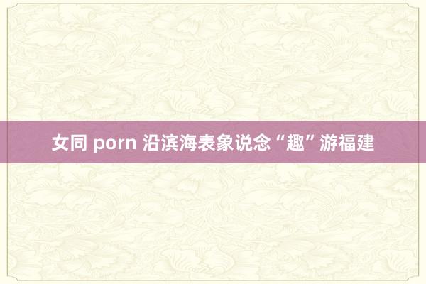 女同 porn 沿滨海表象说念“趣”游福建