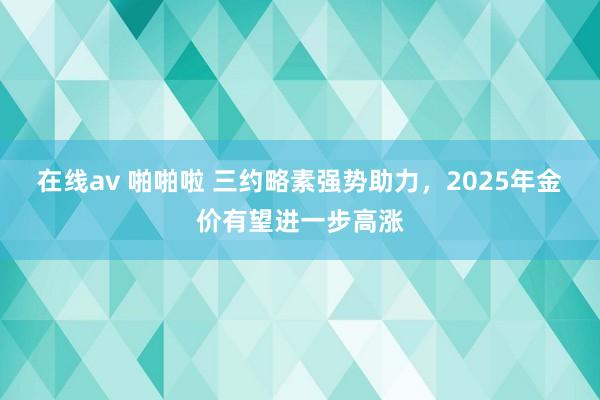 在线av 啪啪啦 三约略素强势助力，2025年金价有望进一步高涨