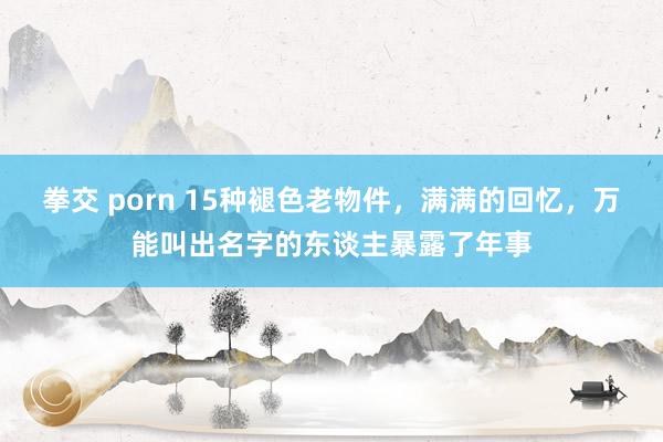 拳交 porn 15种褪色老物件，满满的回忆，万能叫出名字的东谈主暴露了年事