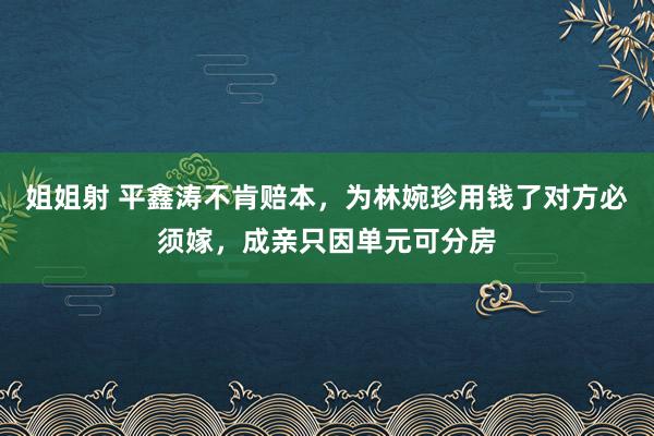 姐姐射 平鑫涛不肯赔本，为林婉珍用钱了对方必须嫁，成亲只因单元可分房