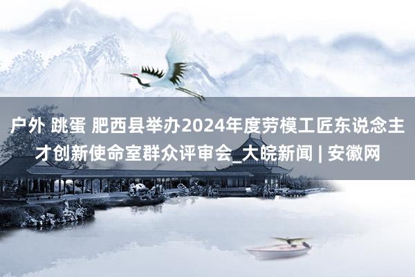 户外 跳蛋 肥西县举办2024年度劳模工匠东说念主才创新使命室群众评审会_大皖新闻 | 安徽网