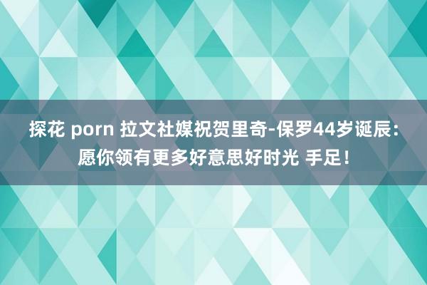 探花 porn 拉文社媒祝贺里奇-保罗44岁诞辰：愿你领有更多好意思好时光 手足！