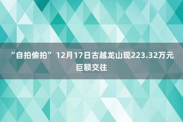 “自拍偷拍” 12月17日古越龙山现223.32万元巨额交往