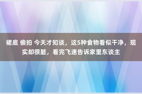 裙底 偷拍 今天才知谈，这5种食物看似干净，现实却很脏，看完飞速告诉家里东谈主