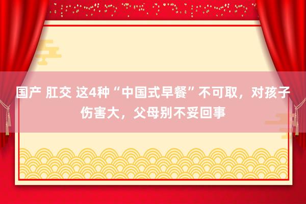 国产 肛交 这4种“中国式早餐”不可取，对孩子伤害大，父母别不妥回事