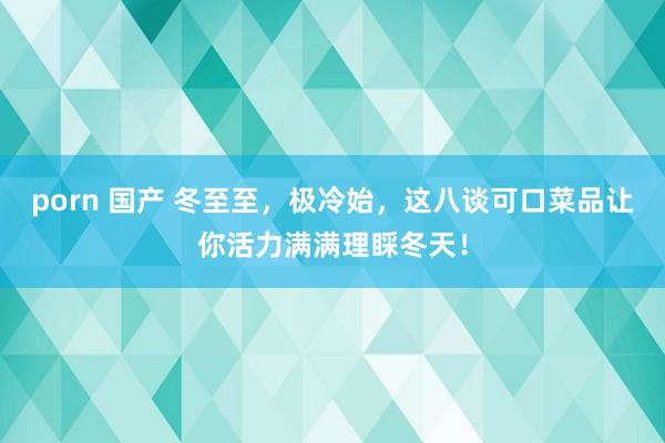 porn 国产 冬至至，极冷始，这八谈可口菜品让你活力满满理睬冬天！