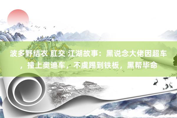 波多野结衣 肛交 江湖故事：黑说念大佬因超车，撞上奥迪车，不虞踢到铁板，黑帮毕命