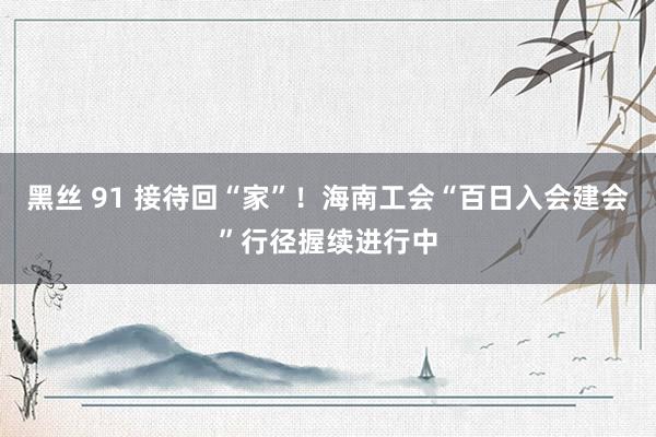 黑丝 91 接待回“家”！海南工会“百日入会建会”行径握续进行中