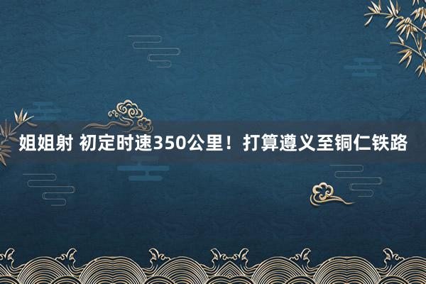 姐姐射 初定时速350公里！打算遵义至铜仁铁路