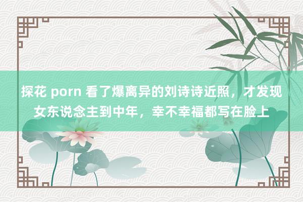 探花 porn 看了爆离异的刘诗诗近照，才发现女东说念主到中年，幸不幸福都写在脸上