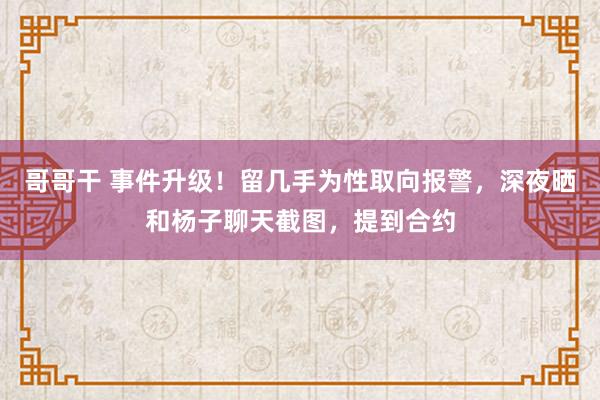 哥哥干 事件升级！留几手为性取向报警，深夜晒和杨子聊天截图，提到合约