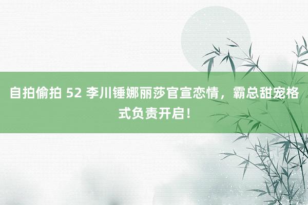 自拍偷拍 52 李川锤娜丽莎官宣恋情，霸总甜宠格式负责开启！