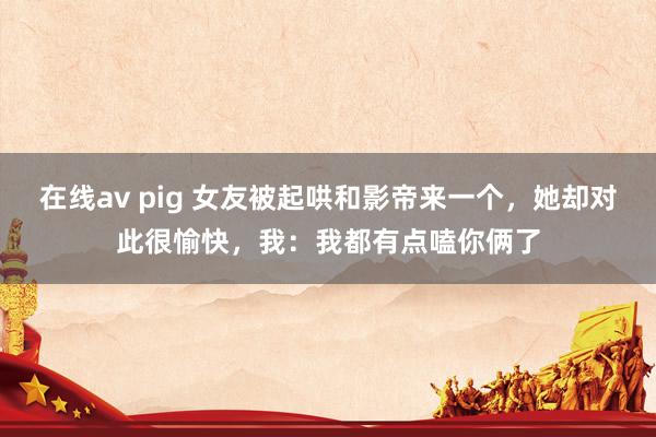 在线av pig 女友被起哄和影帝来一个，她却对此很愉快，我：我都有点嗑你俩了