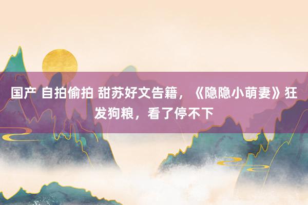 国产 自拍偷拍 甜苏好文告籍，《隐隐小萌妻》狂发狗粮，看了停不下