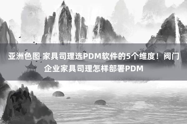 亚洲色图 家具司理选PDM软件的5个维度！阀门企业家具司理怎样部署PDM