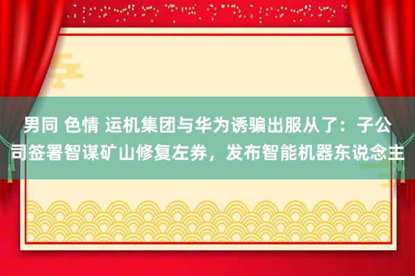 男同 色情 运机集团与华为诱骗出服从了：子公司签署智谋矿山修复左券，发布智能机器东说念主