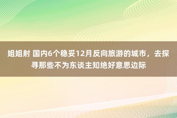 姐姐射 国内6个稳妥12月反向旅游的城市，去探寻那些不为东谈主知绝好意思边际