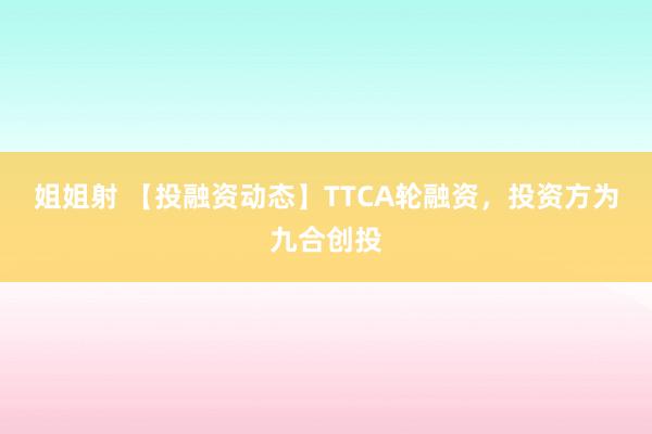 姐姐射 【投融资动态】TTCA轮融资，投资方为九合创投