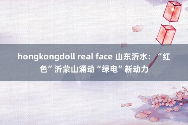 hongkongdoll real face 山东沂水：“红色”沂蒙山涌动“绿电”新动力